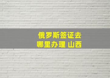 俄罗斯签证去哪里办理 山西